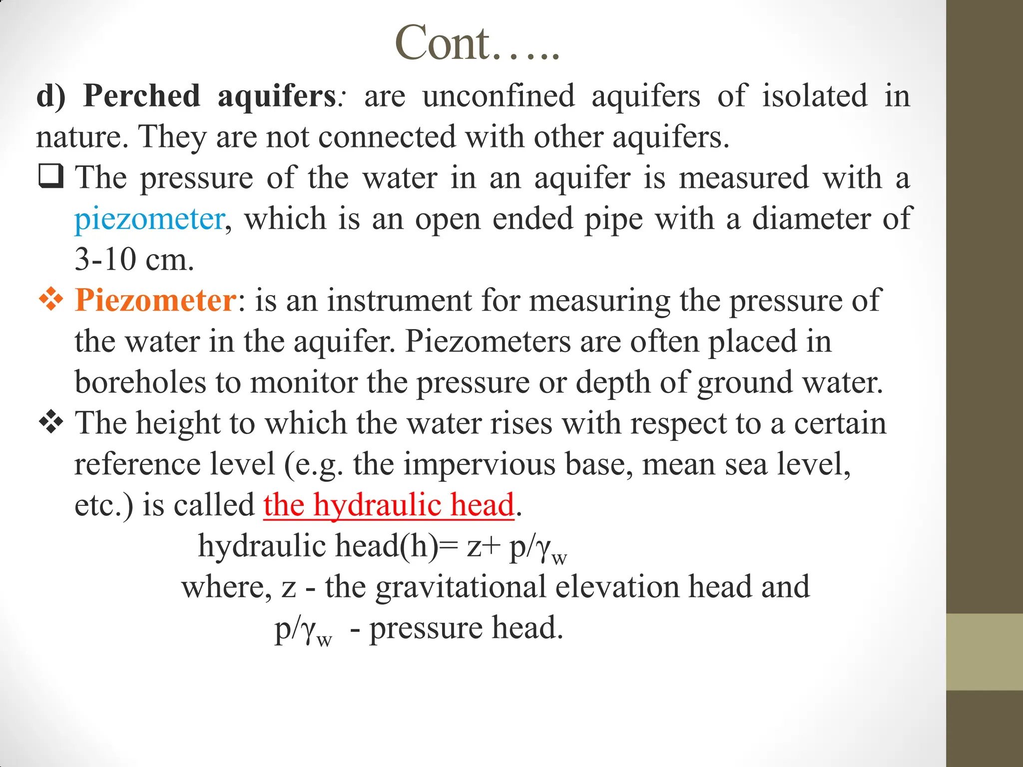 Cont…..
d) Perched aquifers: are unconfined aquifers of isolated in
nature. They are not connected with other aquifers.
 The pressure of the water in an aquifer is measured with a
piezometer, which is an open ended pipe with a diameter of
3-10 cm.
 Piezometer: is an instrument for measuring the pressure of
the water in the aquifer. Piezometers are often placed in
boreholes to monitor the pressure or depth of ground water.
 The height to which the water rises with respect to a certain
reference level (e.g. the impervious base, mean sea level,
etc.) is called the hydraulic head.
hydraulic head(h)= z+ p/γw
where, z - the gravitational elevation head and
p/γw - pressure head.
 