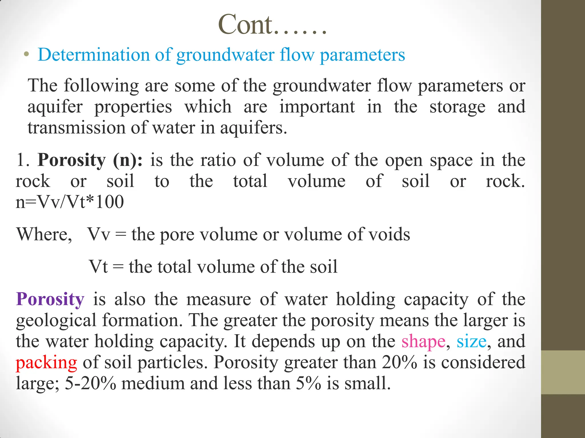 Cont……
• Determination of groundwater flow parameters
 The following are some of the groundwater flow parameters or
aquifer properties which are important in the storage and
transmission of water in aquifers.
1. Porosity (n): is the ratio of volume of the open space in the
rock or soil to the total volume of soil or rock.
n=Vv/Vt*100
Where, Vv = the pore volume or volume of voids
Vt = the total volume of the soil
Porosity is also the measure of water holding capacity of the
geological formation. The greater the porosity means the larger is
the water holding capacity. It depends up on the shape, size, and
packing of soil particles. Porosity greater than 20% is considered
large; 5-20% medium and less than 5% is small.
 