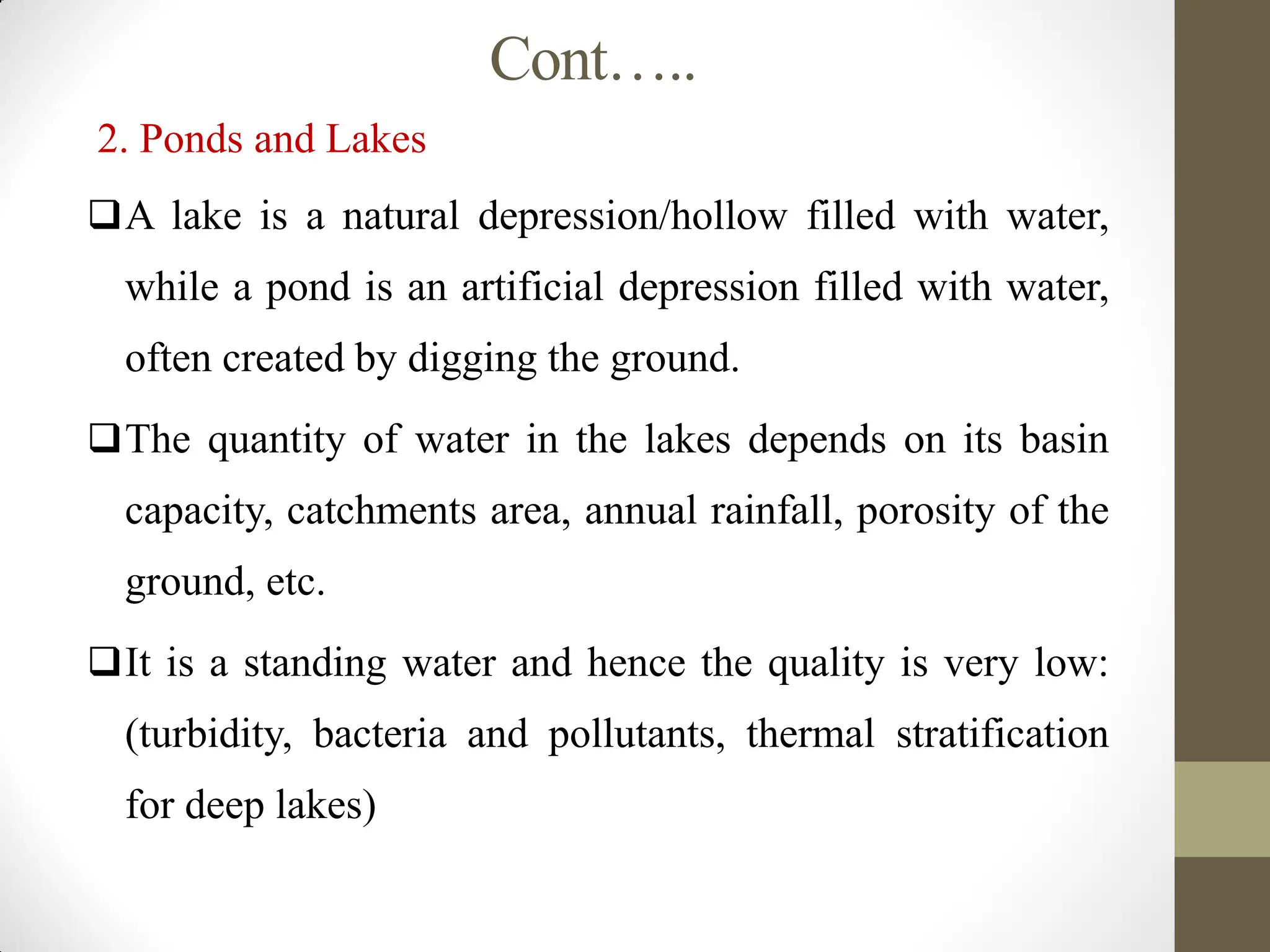 Cont…..
2. Ponds and Lakes
A lake is a natural depression/hollow filled with water,
while a pond is an artificial depression filled with water,
often created by digging the ground.
The quantity of water in the lakes depends on its basin
capacity, catchments area, annual rainfall, porosity of the
ground, etc.
It is a standing water and hence the quality is very low:
(turbidity, bacteria and pollutants, thermal stratification
for deep lakes)
 