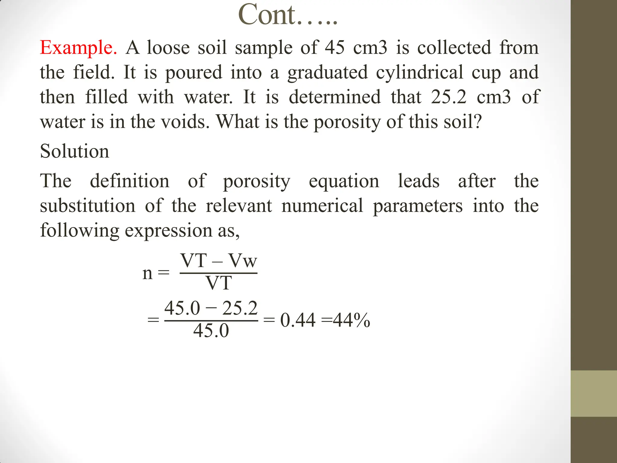 Cont…..
Example. A loose soil sample of 45 cm3 is collected from
the field. It is poured into a graduated cylindrical cup and
then filled with water. It is determined that 25.2 cm3 of
water is in the voids. What is the porosity of this soil?
Solution
The definition of porosity equation leads after the
substitution of the relevant numerical parameters into the
following expression as,
n =
VT – Vw
VT
=
45.0 − 25.2
45.0
= 0.44 =44%
 