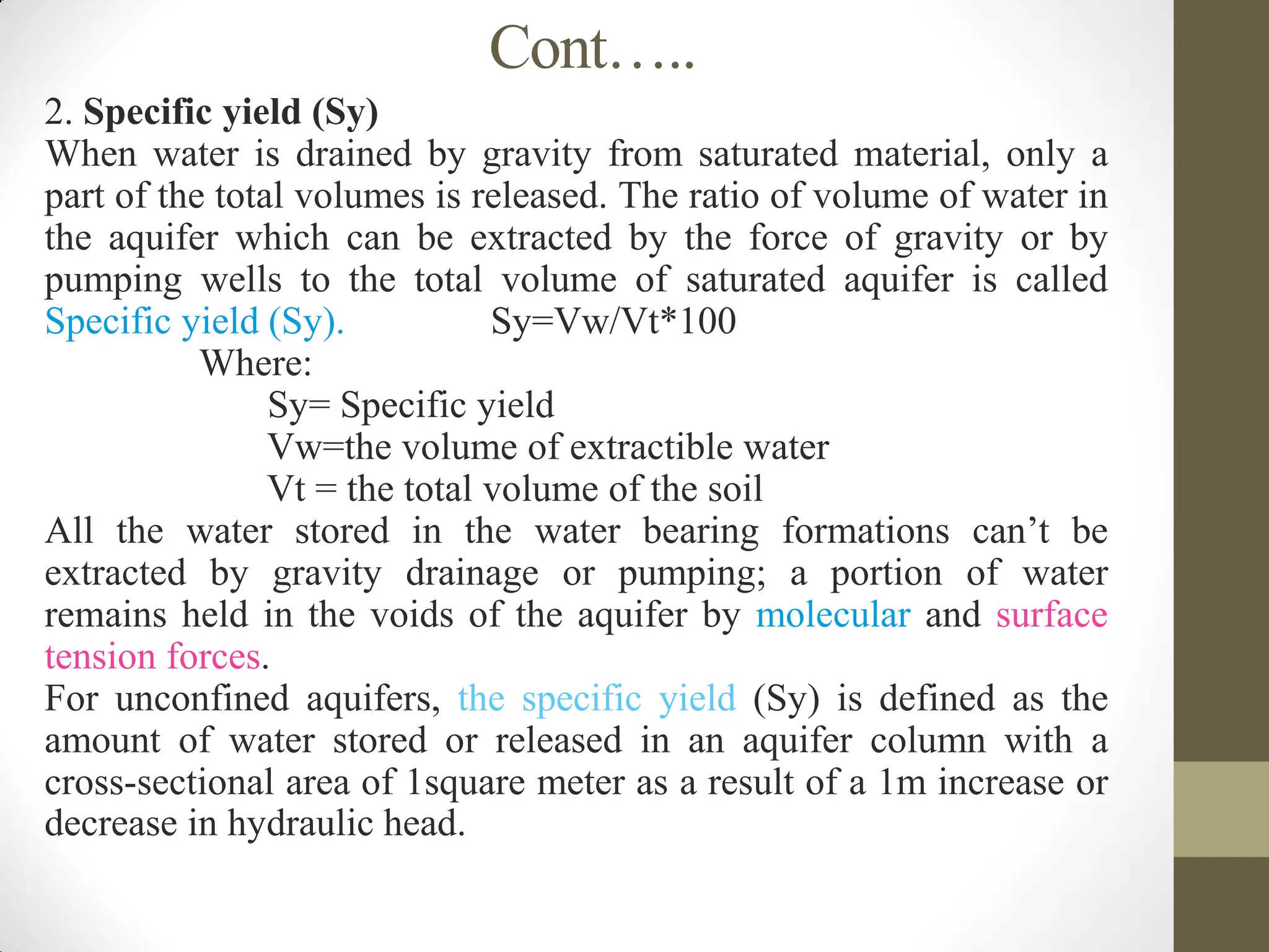Cont…..
2. Specific yield (Sy)
When water is drained by gravity from saturated material, only a
part of the total volumes is released. The ratio of volume of water in
the aquifer which can be extracted by the force of gravity or by
pumping wells to the total volume of saturated aquifer is called
Specific yield (Sy). Sy=Vw/Vt*100
Where:
Sy= Specific yield
Vw=the volume of extractible water
Vt = the total volume of the soil
All the water stored in the water bearing formations can’t be
extracted by gravity drainage or pumping; a portion of water
remains held in the voids of the aquifer by molecular and surface
tension forces.
For unconfined aquifers, the specific yield (Sy) is defined as the
amount of water stored or released in an aquifer column with a
cross-sectional area of 1square meter as a result of a 1m increase or
decrease in hydraulic head.
 