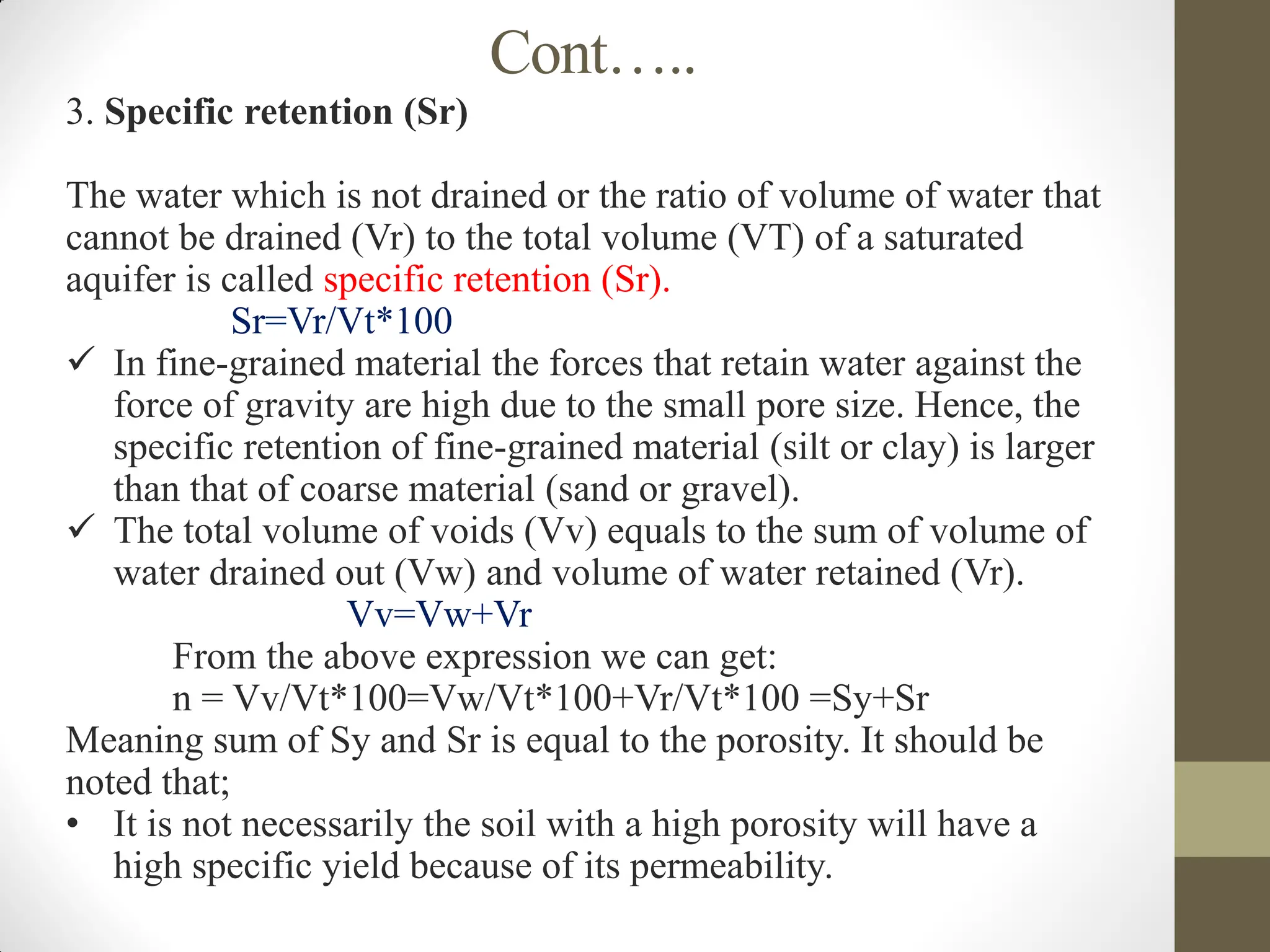 Cont…..
3. Specific retention (Sr)
The water which is not drained or the ratio of volume of water that
cannot be drained (Vr) to the total volume (VT) of a saturated
aquifer is called specific retention (Sr).
Sr=Vr/Vt*100
 In fine-grained material the forces that retain water against the
force of gravity are high due to the small pore size. Hence, the
specific retention of fine-grained material (silt or clay) is larger
than that of coarse material (sand or gravel).
 The total volume of voids (Vv) equals to the sum of volume of
water drained out (Vw) and volume of water retained (Vr).
Vv=Vw+Vr
From the above expression we can get:
n = Vv/Vt*100=Vw/Vt*100+Vr/Vt*100 =Sy+Sr
Meaning sum of Sy and Sr is equal to the porosity. It should be
noted that;
• It is not necessarily the soil with a high porosity will have a
high specific yield because of its permeability.
 