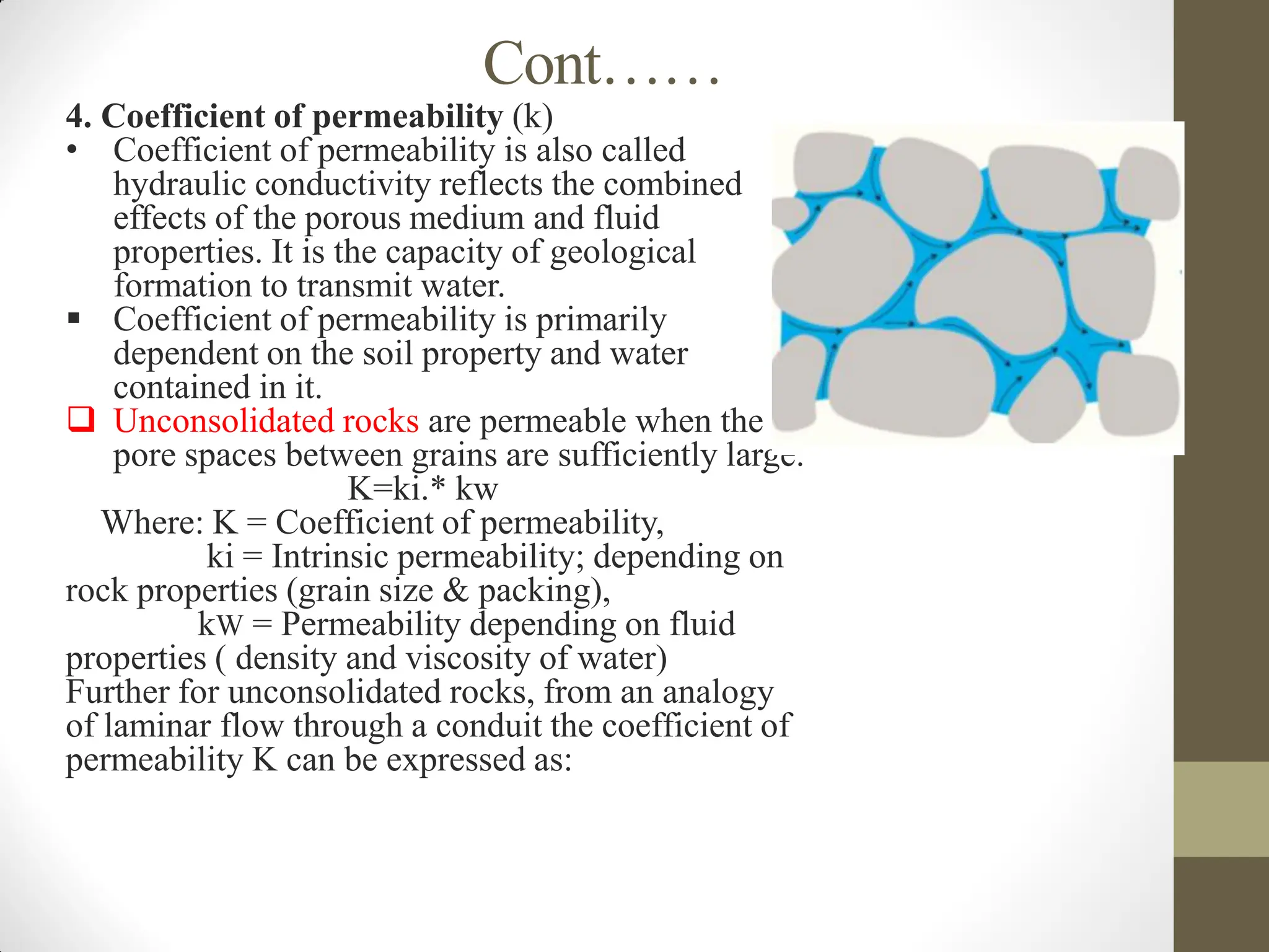 Cont……
4. Coefficient of permeability (k)
• Coefficient of permeability is also called
hydraulic conductivity reflects the combined
effects of the porous medium and fluid
properties. It is the capacity of geological
formation to transmit water.
 Coefficient of permeability is primarily
dependent on the soil property and water
contained in it.
 Unconsolidated rocks are permeable when the
pore spaces between grains are sufficiently large.
K=ki.* kw
Where: K = Coefficient of permeability,
ki = Intrinsic permeability; depending on
rock properties (grain size & packing),
kW = Permeability depending on fluid
properties ( density and viscosity of water)
Further for unconsolidated rocks, from an analogy
of laminar flow through a conduit the coefficient of
permeability K can be expressed as:
 