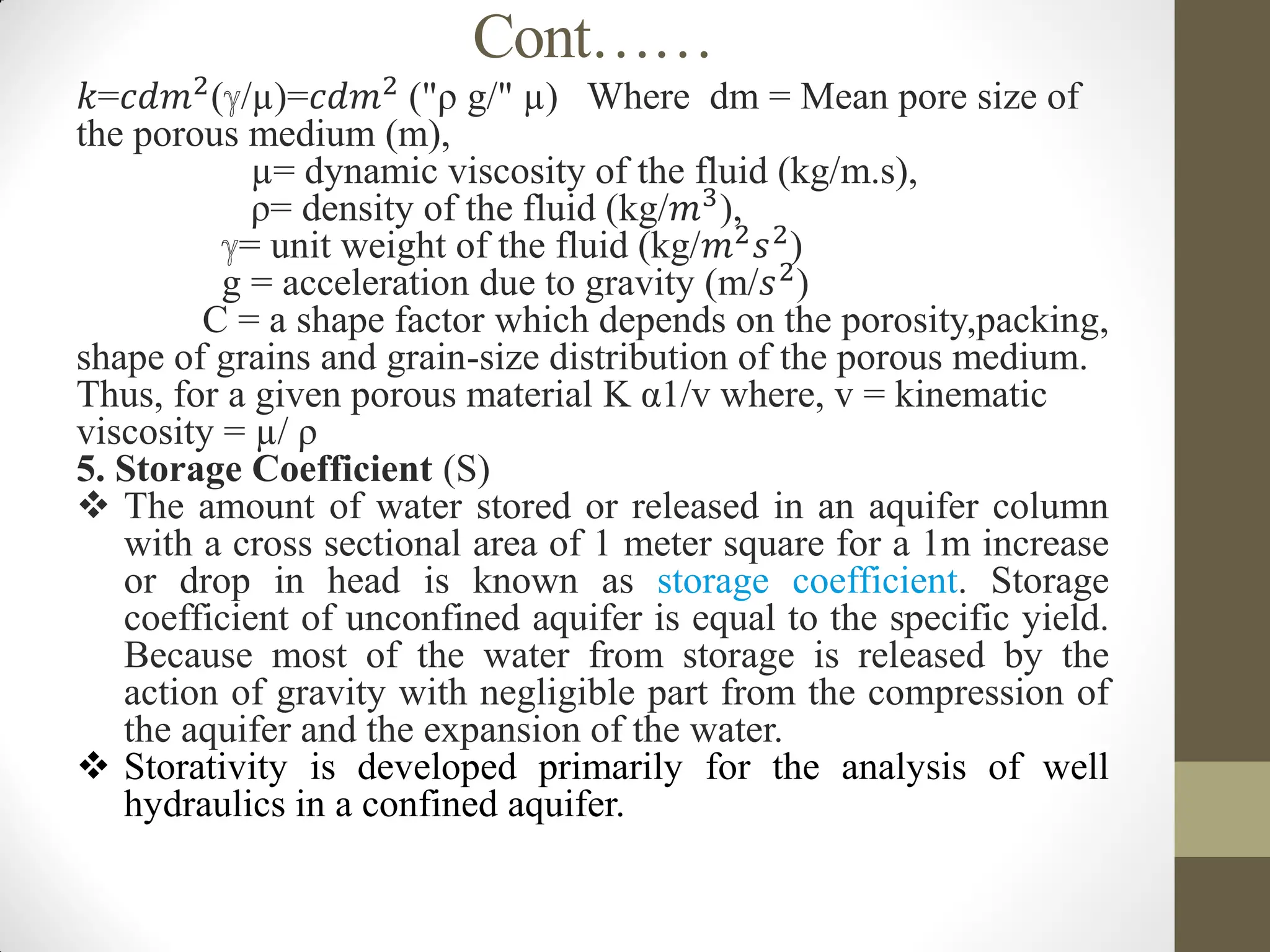 Cont……
𝑘=𝑐𝑑𝑚2
(ℽ/µ)=𝑐𝑑𝑚2
("ρ g/" µ) Where dm = Mean pore size of
the porous medium (m),
µ= dynamic viscosity of the fluid (kg/m.s),
ρ= density of the fluid (kg/𝑚3
),
ℽ= unit weight of the fluid (kg/𝑚2𝑠2)
g = acceleration due to gravity (m/𝑠2
)
C = a shape factor which depends on the porosity,packing,
shape of grains and grain-size distribution of the porous medium.
Thus, for a given porous material K α1/v where, v = kinematic
viscosity = µ/ ρ
5. Storage Coefficient (S)
 The amount of water stored or released in an aquifer column
with a cross sectional area of 1 meter square for a 1m increase
or drop in head is known as storage coefficient. Storage
coefficient of unconfined aquifer is equal to the specific yield.
Because most of the water from storage is released by the
action of gravity with negligible part from the compression of
the aquifer and the expansion of the water.
 Storativity is developed primarily for the analysis of well
hydraulics in a confined aquifer.
 
