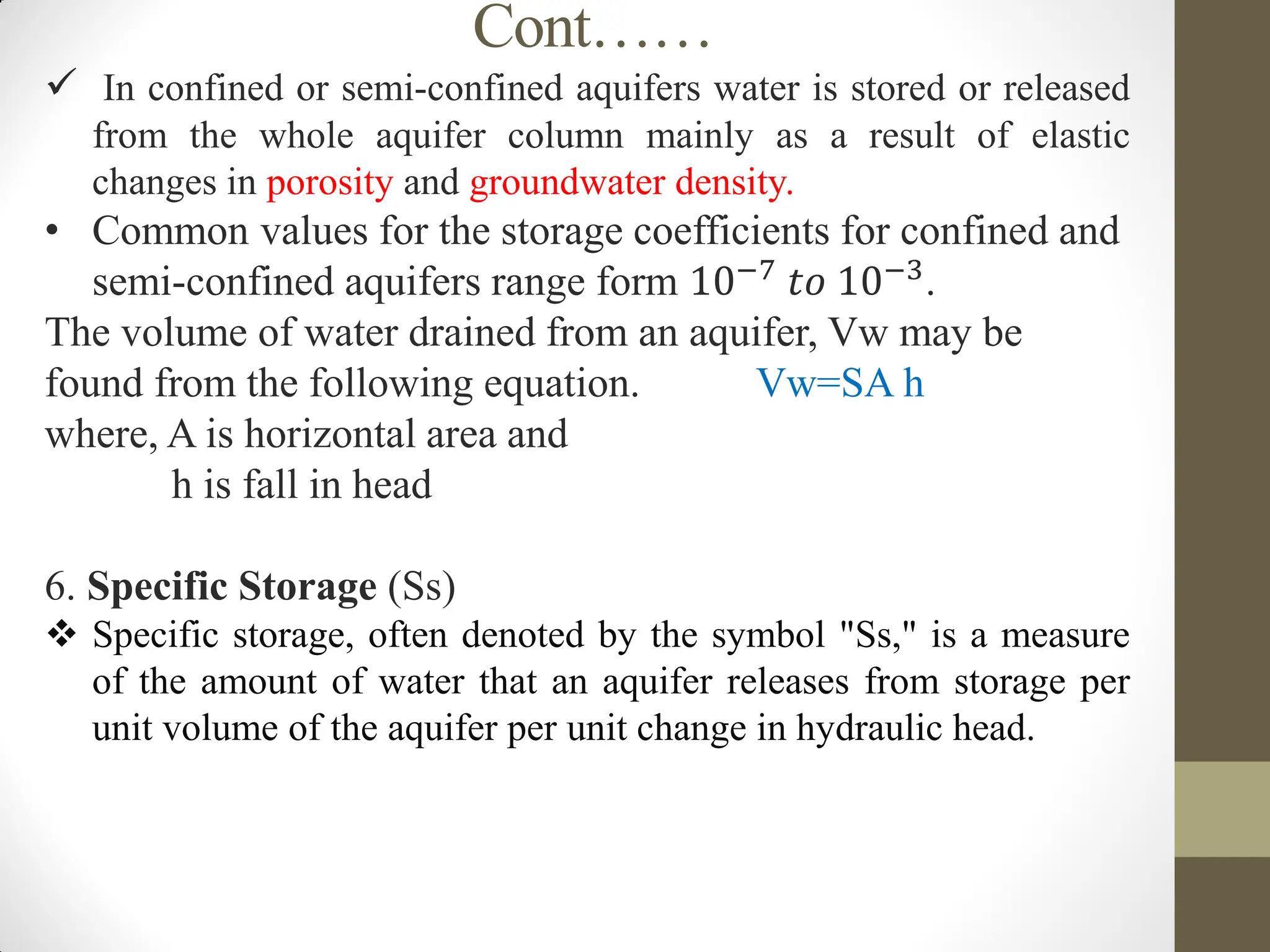 Cont……
 In confined or semi-confined aquifers water is stored or released
from the whole aquifer column mainly as a result of elastic
changes in porosity and groundwater density.
• Common values for the storage coefficients for confined and
semi-confined aquifers range form 10−7 𝑡𝑜 10−3.
The volume of water drained from an aquifer, Vw may be
found from the following equation. Vw=SA h
where, A is horizontal area and
h is fall in head
6. Specific Storage (Ss)
 Specific storage, often denoted by the symbol "Ss," is a measure
of the amount of water that an aquifer releases from storage per
unit volume of the aquifer per unit change in hydraulic head.
 