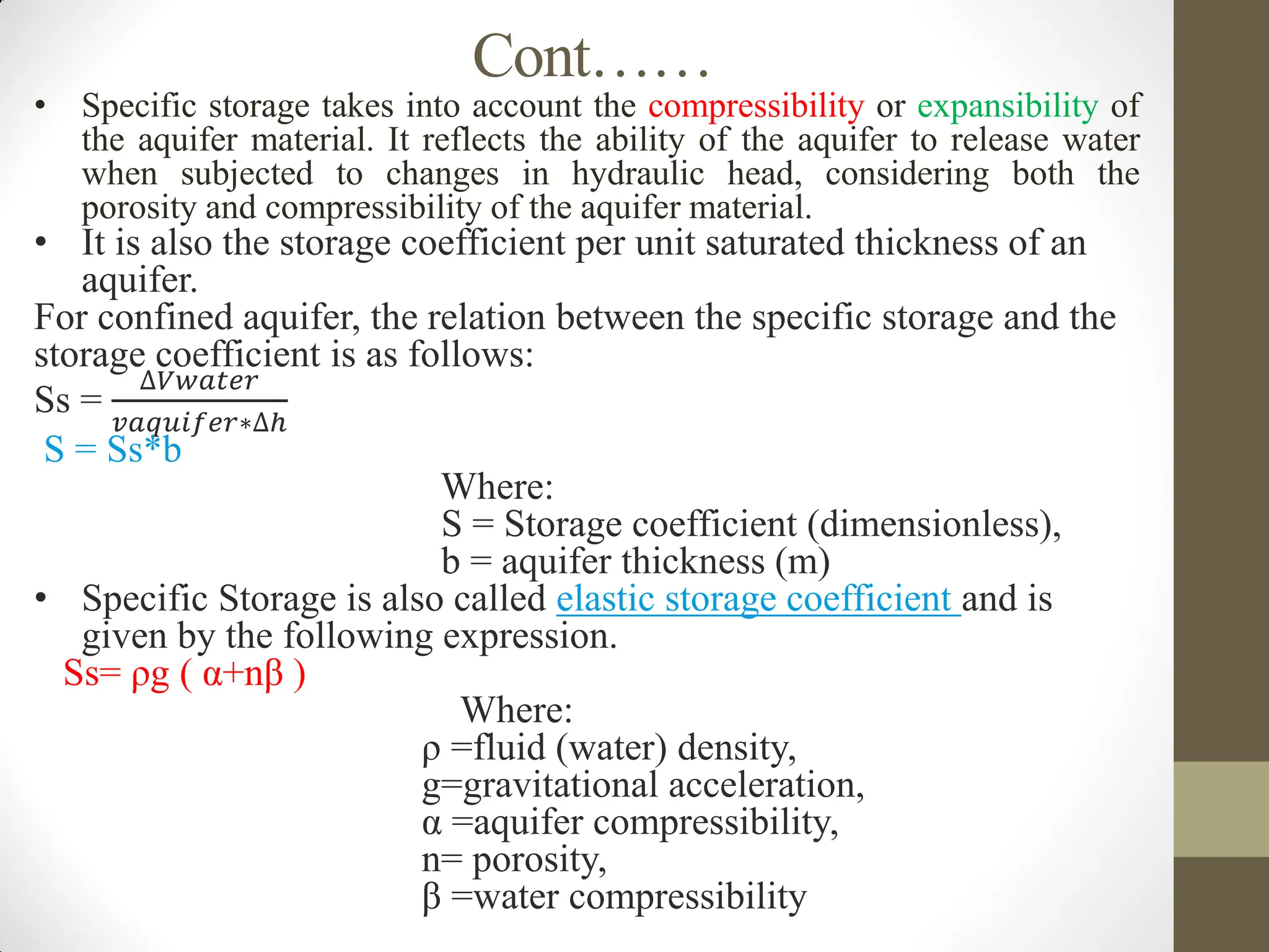 Cont……
• Specific storage takes into account the compressibility or expansibility of
the aquifer material. It reflects the ability of the aquifer to release water
when subjected to changes in hydraulic head, considering both the
porosity and compressibility of the aquifer material.
• It is also the storage coefficient per unit saturated thickness of an
aquifer.
For confined aquifer, the relation between the specific storage and the
storage coefficient is as follows:
Ss =
∆𝑉𝑤𝑎𝑡𝑒𝑟
𝑣𝑎𝑞𝑢𝑖𝑓𝑒𝑟∗∆ℎ
S = Ss*b
Where:
S = Storage coefficient (dimensionless),
b = aquifer thickness (m)
• Specific Storage is also called elastic storage coefficient and is
given by the following expression.
Ss= ρg ( α+nβ )
Where:
ρ =fluid (water) density,
g=gravitational acceleration,
α =aquifer compressibility,
n= porosity,
β =water compressibility
 
