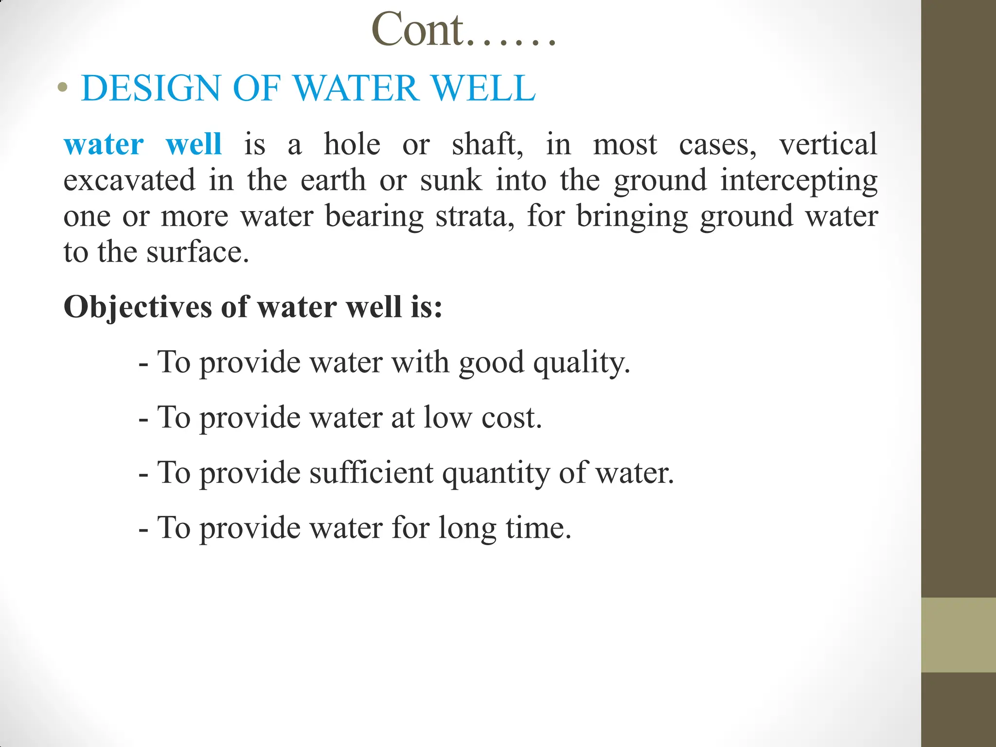 Cont……
• DESIGN OF WATER WELL
 water well is a hole or shaft, in most cases, vertical
excavated in the earth or sunk into the ground intercepting
one or more water bearing strata, for bringing ground water
to the surface.
 Objectives of water well is:
 - To provide water with good quality.
 - To provide water at low cost.
 - To provide sufficient quantity of water.
 - To provide water for long time.
 