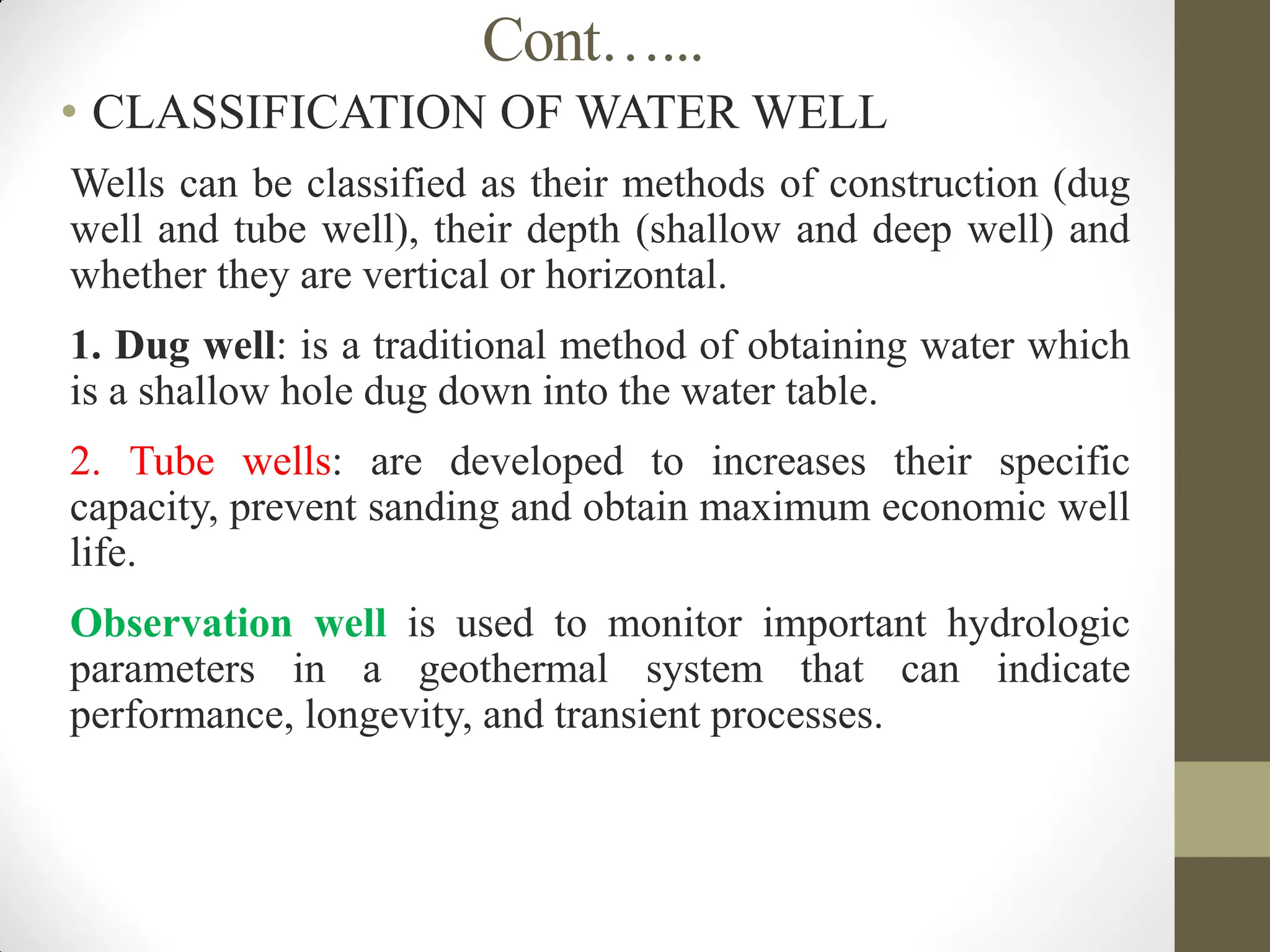 Cont…...
• CLASSIFICATION OF WATER WELL
 Wells can be classified as their methods of construction (dug
well and tube well), their depth (shallow and deep well) and
whether they are vertical or horizontal.
 1. Dug well: is a traditional method of obtaining water which
is a shallow hole dug down into the water table.
 2. Tube wells: are developed to increases their specific
capacity, prevent sanding and obtain maximum economic well
life.
 Observation well is used to monitor important hydrologic
parameters in a geothermal system that can indicate
performance, longevity, and transient processes.
 