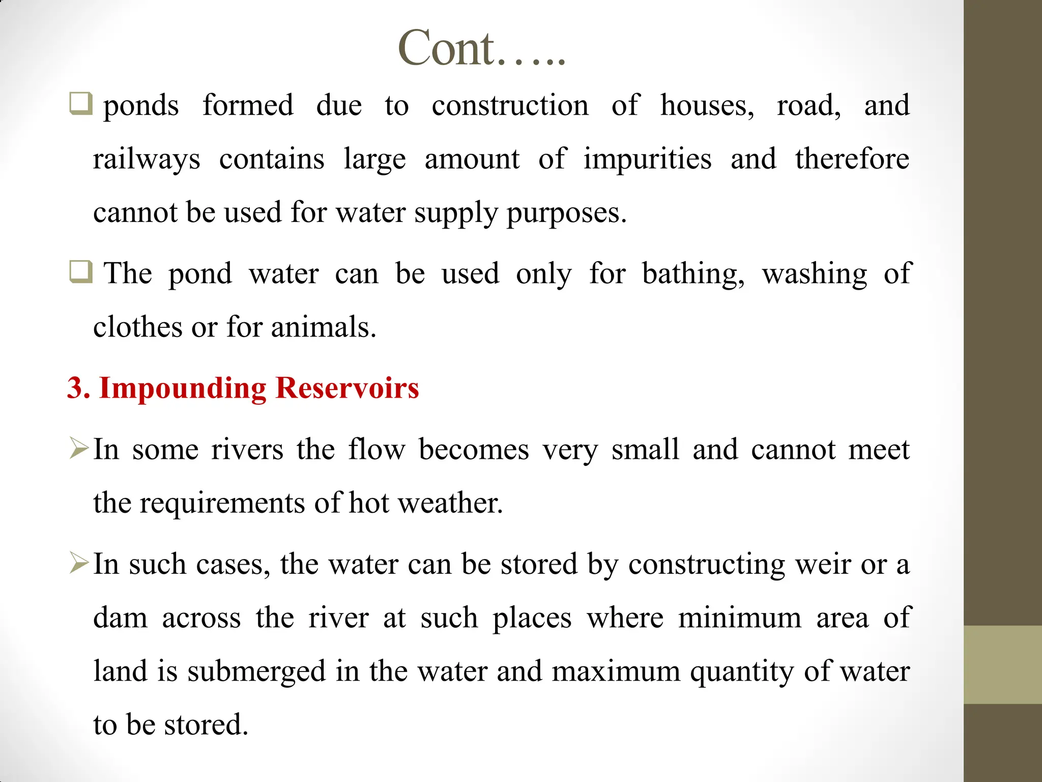 Cont…..
 ponds formed due to construction of houses, road, and
railways contains large amount of impurities and therefore
cannot be used for water supply purposes.
 The pond water can be used only for bathing, washing of
clothes or for animals.
3. Impounding Reservoirs
In some rivers the flow becomes very small and cannot meet
the requirements of hot weather.
In such cases, the water can be stored by constructing weir or a
dam across the river at such places where minimum area of
land is submerged in the water and maximum quantity of water
to be stored.
 