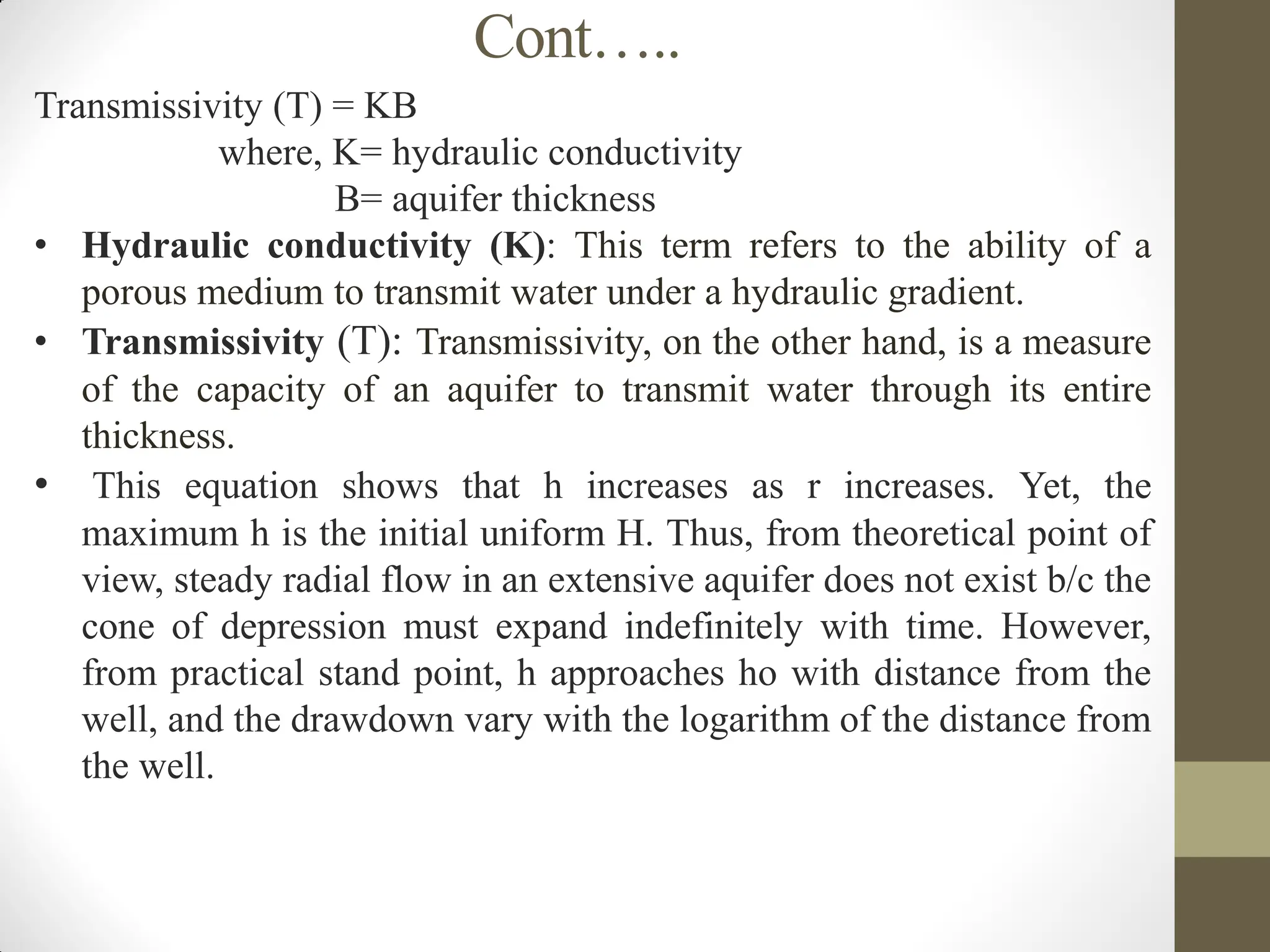 Cont…..
Transmissivity (T) = KB
where, K= hydraulic conductivity
B= aquifer thickness
• Hydraulic conductivity (K): This term refers to the ability of a
porous medium to transmit water under a hydraulic gradient.
• Transmissivity (T): Transmissivity, on the other hand, is a measure
of the capacity of an aquifer to transmit water through its entire
thickness.
• This equation shows that h increases as r increases. Yet, the
maximum h is the initial uniform H. Thus, from theoretical point of
view, steady radial flow in an extensive aquifer does not exist b/c the
cone of depression must expand indefinitely with time. However,
from practical stand point, h approaches ho with distance from the
well, and the drawdown vary with the logarithm of the distance from
the well.
 