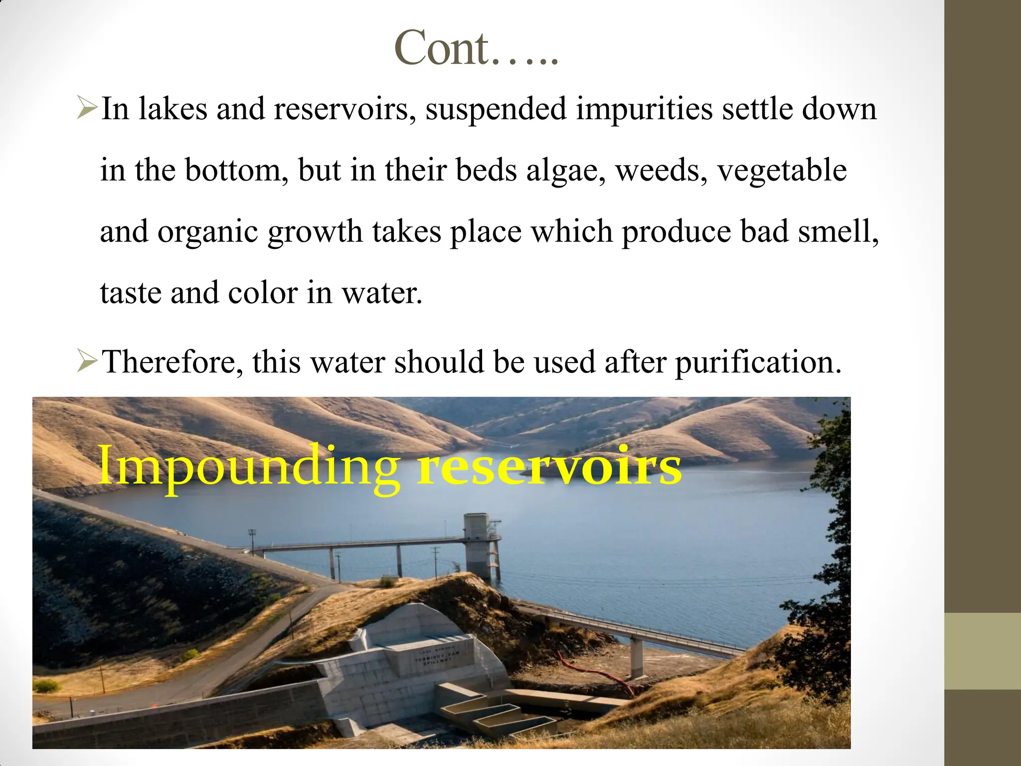 Cont…..
In lakes and reservoirs, suspended impurities settle down
in the bottom, but in their beds algae, weeds, vegetable
and organic growth takes place which produce bad smell,
taste and color in water.
Therefore, this water should be used after purification.
Impounding reservoirs
 
