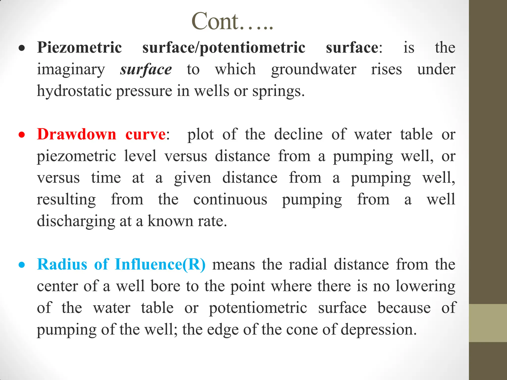 Cont…..
 Piezometric surface/potentiometric surface: is the
imaginary surface to which groundwater rises under
hydrostatic pressure in wells or springs.
 Drawdown curve: plot of the decline of water table or
piezometric level versus distance from a pumping well, or
versus time at a given distance from a pumping well,
resulting from the continuous pumping from a well
discharging at a known rate.
 Radius of Influence(R) means the radial distance from the
center of a well bore to the point where there is no lowering
of the water table or potentiometric surface because of
pumping of the well; the edge of the cone of depression.
 