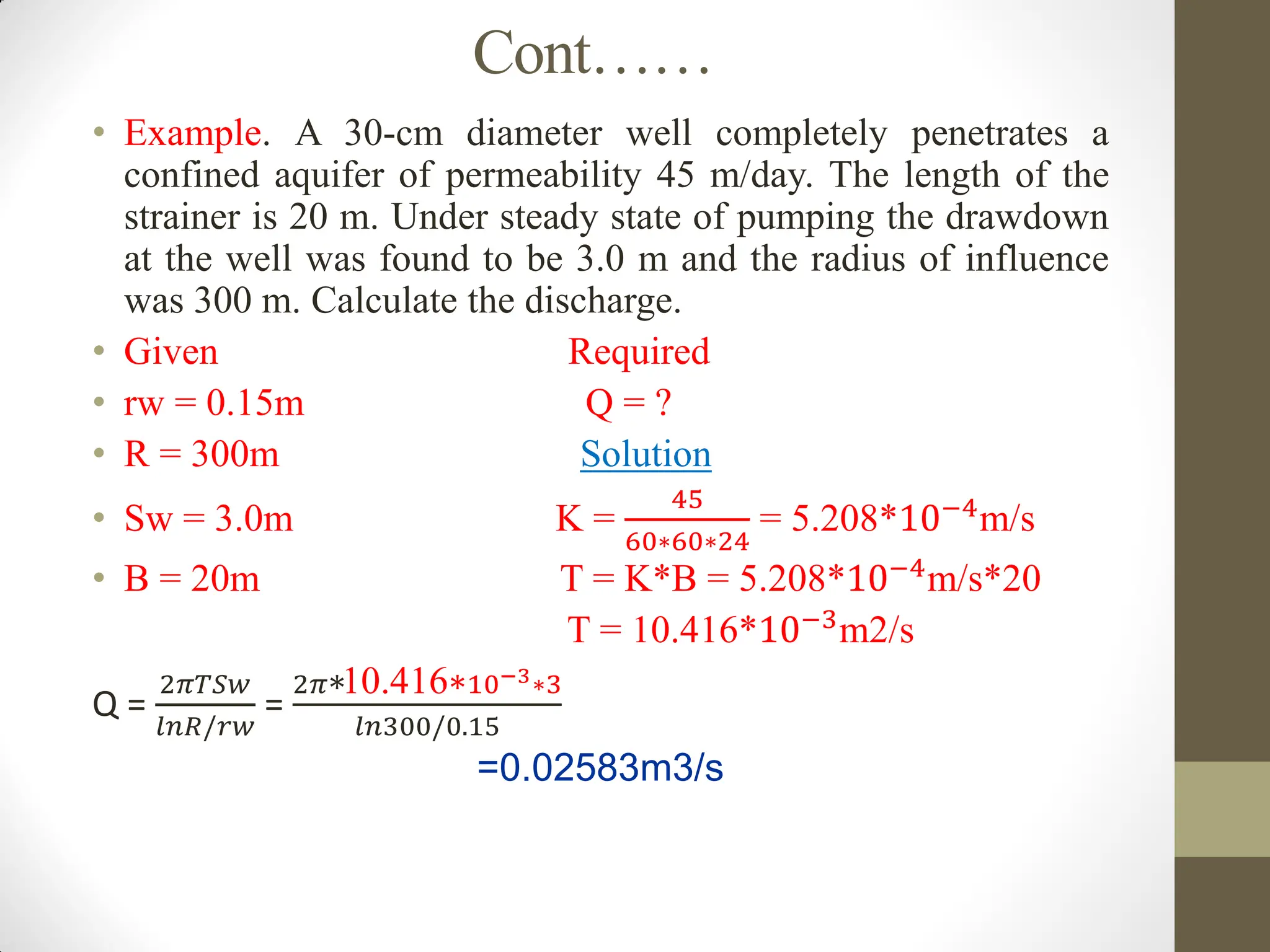 Cont……
• Example. A 30-cm diameter well completely penetrates a
confined aquifer of permeability 45 m/day. The length of the
strainer is 20 m. Under steady state of pumping the drawdown
at the well was found to be 3.0 m and the radius of influence
was 300 m. Calculate the discharge.
• Given Required
• rw = 0.15m Q = ?
• R = 300m Solution
• Sw = 3.0m K =
45
60∗60∗24
= 5.208*10−4m/s
• B = 20m T = K*B = 5.208*10−4
m/s*20
T = 10.416*10−3m2/s
Q =
2𝜋𝑇𝑆𝑤
𝑙𝑛𝑅/𝑟𝑤
=
2𝜋∗10.416∗10−3∗3
𝑙𝑛300/0.15
=0.02583m3/s
 