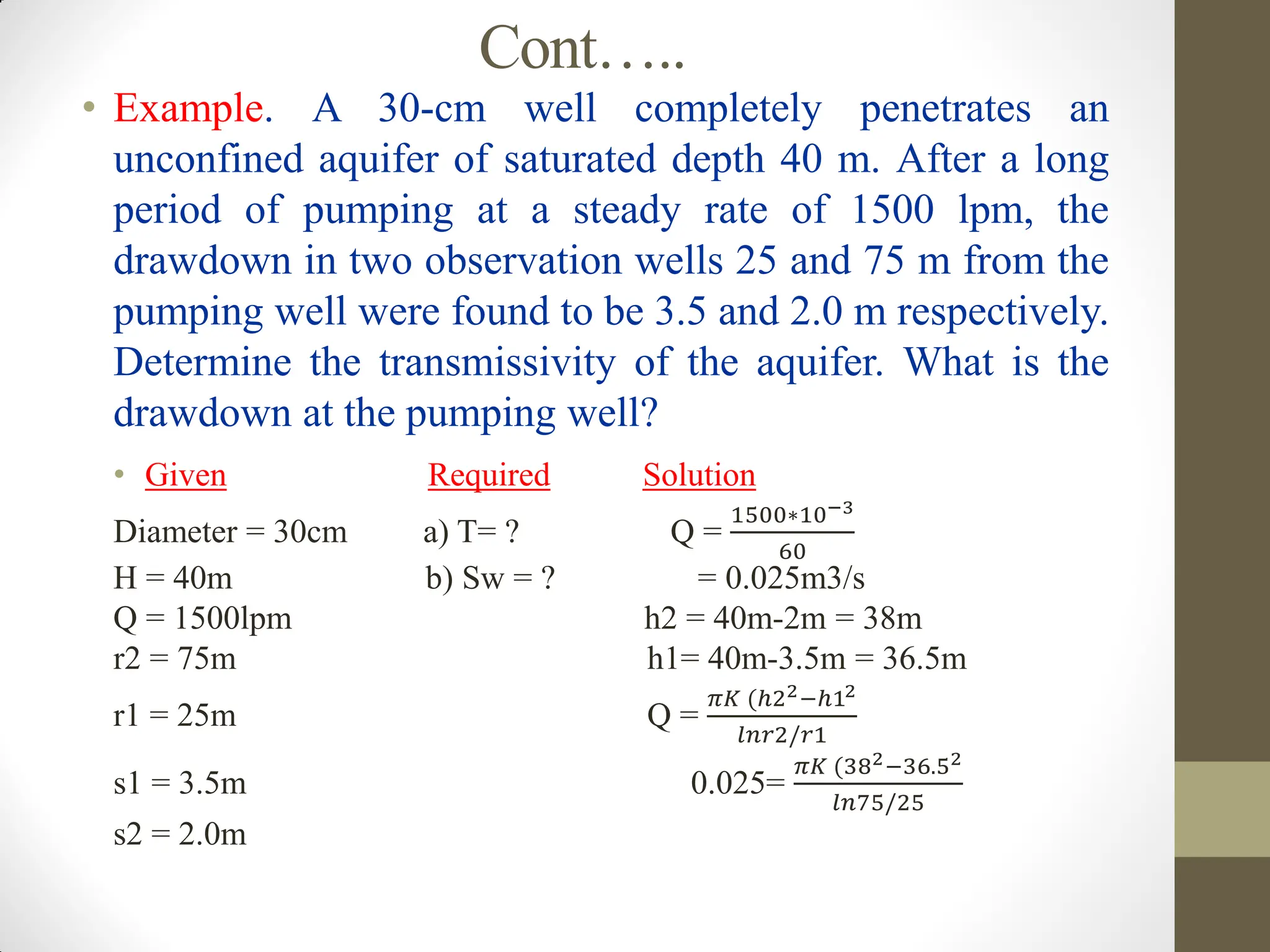 Cont…..
• Example. A 30-cm well completely penetrates an
unconfined aquifer of saturated depth 40 m. After a long
period of pumping at a steady rate of 1500 lpm, the
drawdown in two observation wells 25 and 75 m from the
pumping well were found to be 3.5 and 2.0 m respectively.
Determine the transmissivity of the aquifer. What is the
drawdown at the pumping well?
• Given Required Solution
Diameter = 30cm a) T= ? Q =
1500∗10−3
60
H = 40m b) Sw = ? = 0.025m3/s
Q = 1500lpm h2 = 40m-2m = 38m
r2 = 75m h1= 40m-3.5m = 36.5m
r1 = 25m Q =
𝜋𝐾 (ℎ22−ℎ12
𝑙𝑛𝑟2/𝑟1
s1 = 3.5m 0.025=
𝜋𝐾 (382−36.52
𝑙𝑛75/25
s2 = 2.0m
 