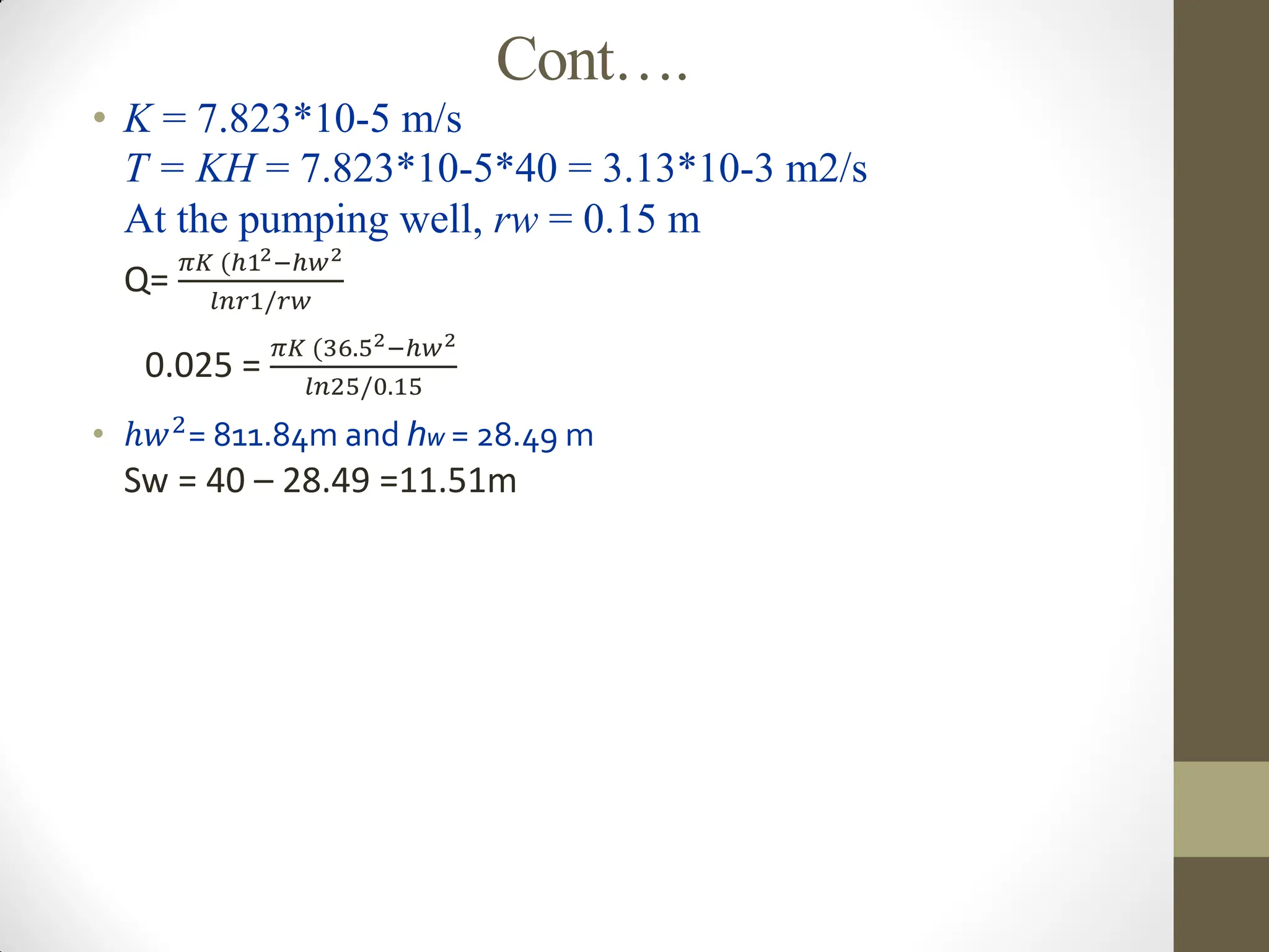 Cont….
• K = 7.823*10-5 m/s
T = KH = 7.823*10-5*40 = 3.13*10-3 m2/s
At the pumping well, rw = 0.15 m
Q=
𝜋𝐾 (ℎ12−ℎ𝑤2
𝑙𝑛𝑟1/𝑟𝑤
0.025 =
𝜋𝐾 (36.52−ℎ𝑤2
𝑙𝑛25/0.15
• ℎ𝑤2
= 811.84m and hw = 28.49 m
Sw = 40 – 28.49 =11.51m
 