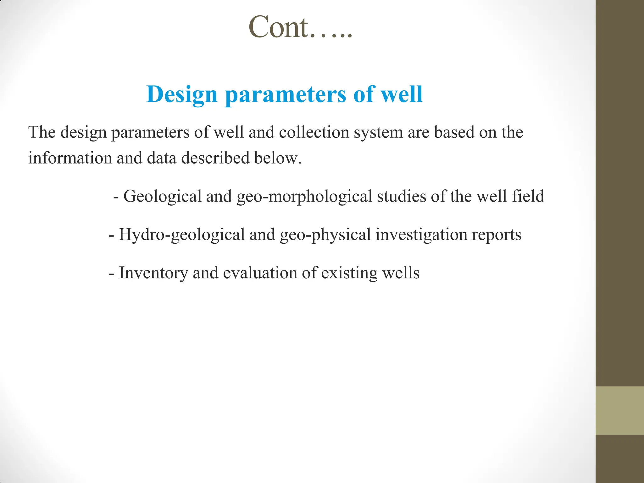 Cont…..
Design parameters of well
The design parameters of well and collection system are based on the
information and data described below.
- Geological and geo-morphological studies of the well field
- Hydro-geological and geo-physical investigation reports
- Inventory and evaluation of existing wells
 