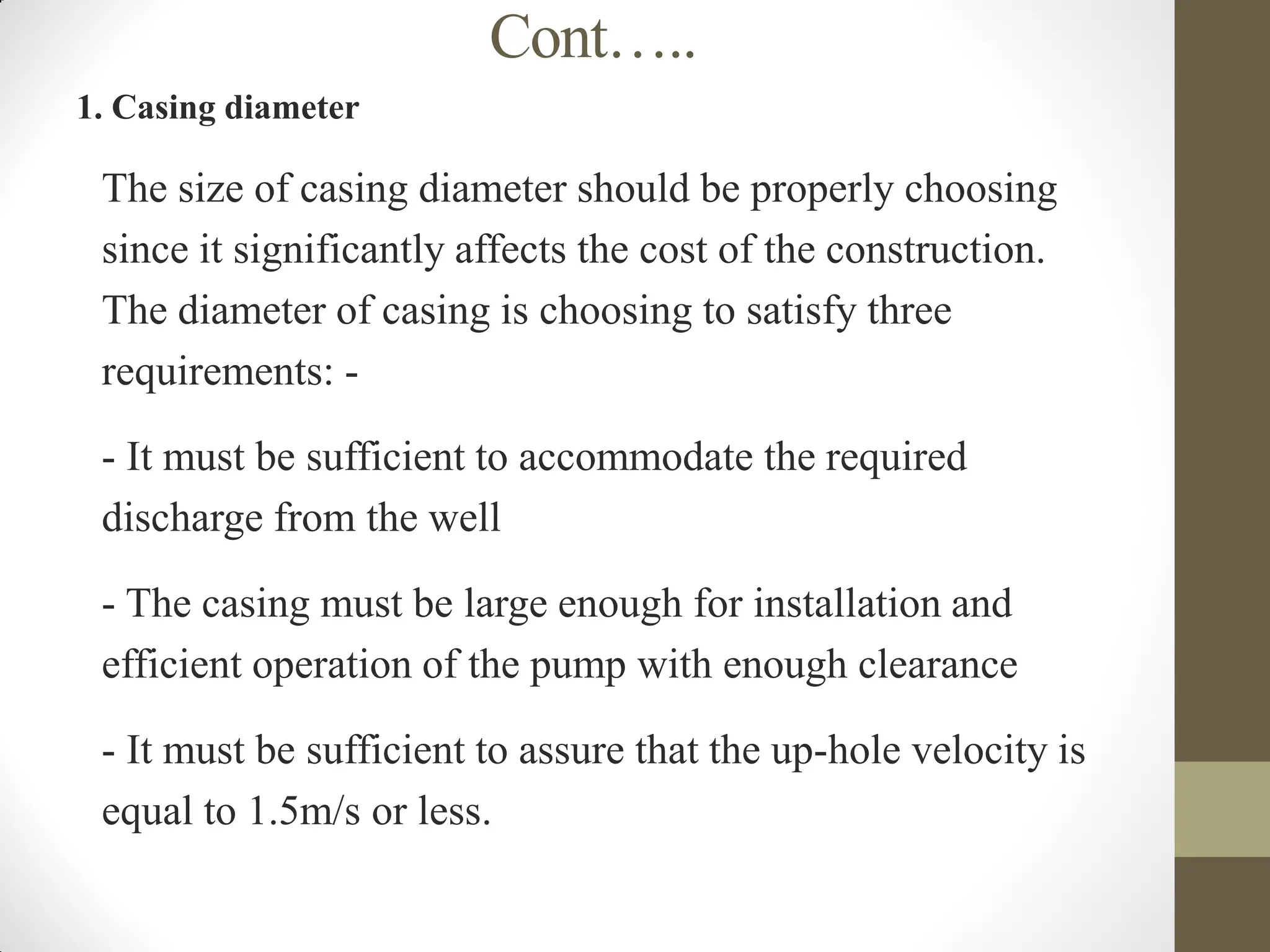 Cont…..
1. Casing diameter
 The size of casing diameter should be properly choosing
since it significantly affects the cost of the construction.
The diameter of casing is choosing to satisfy three
requirements: -
- It must be sufficient to accommodate the required
discharge from the well
- The casing must be large enough for installation and
efficient operation of the pump with enough clearance
- It must be sufficient to assure that the up-hole velocity is
equal to 1.5m/s or less.
 