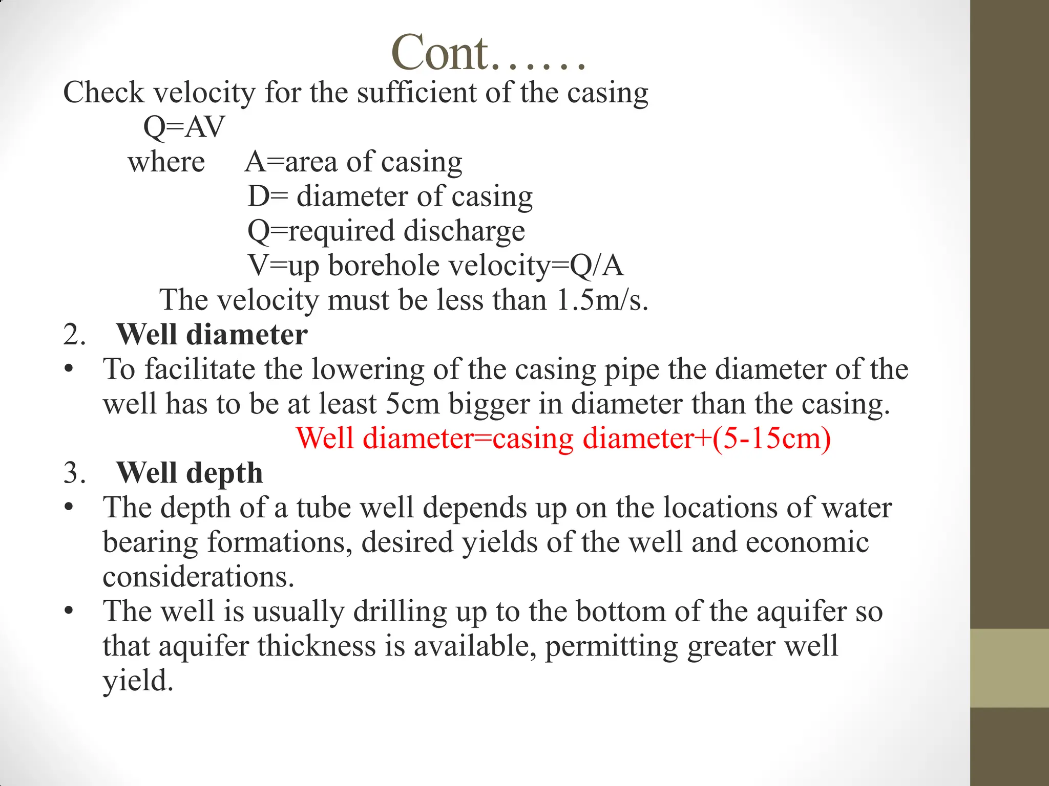 Cont……
Check velocity for the sufficient of the casing
Q=AV
where A=area of casing
D= diameter of casing
Q=required discharge
V=up borehole velocity=Q/A
The velocity must be less than 1.5m/s.
2. Well diameter
• To facilitate the lowering of the casing pipe the diameter of the
well has to be at least 5cm bigger in diameter than the casing.
Well diameter=casing diameter+(5-15cm)
3. Well depth
• The depth of a tube well depends up on the locations of water
bearing formations, desired yields of the well and economic
considerations.
• The well is usually drilling up to the bottom of the aquifer so
that aquifer thickness is available, permitting greater well
yield.
 
