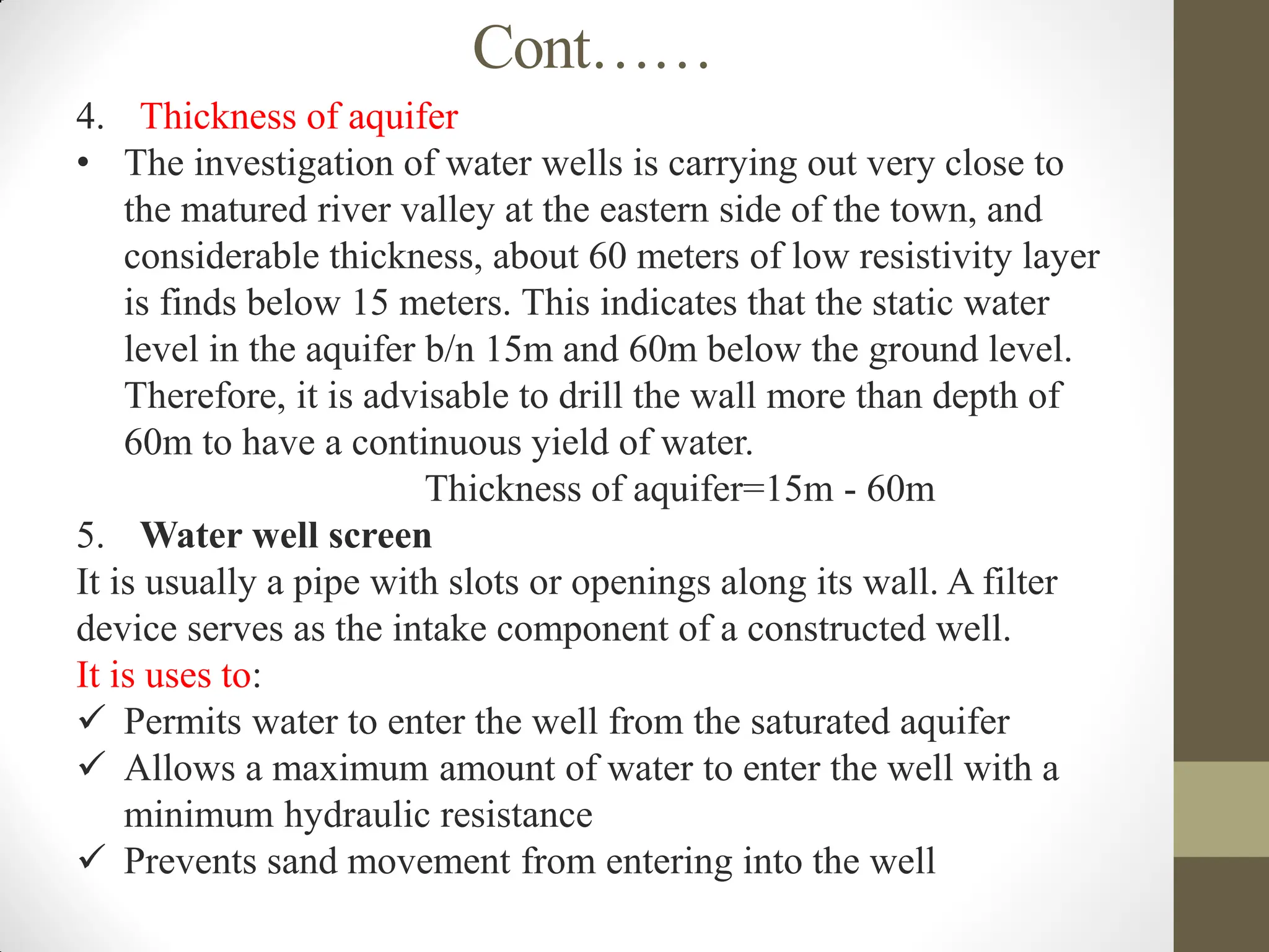 Cont……
4. Thickness of aquifer
• The investigation of water wells is carrying out very close to
the matured river valley at the eastern side of the town, and
considerable thickness, about 60 meters of low resistivity layer
is finds below 15 meters. This indicates that the static water
level in the aquifer b/n 15m and 60m below the ground level.
Therefore, it is advisable to drill the wall more than depth of
60m to have a continuous yield of water.
Thickness of aquifer=15m - 60m
5. Water well screen
It is usually a pipe with slots or openings along its wall. A filter
device serves as the intake component of a constructed well.
It is uses to:
 Permits water to enter the well from the saturated aquifer
 Allows a maximum amount of water to enter the well with a
minimum hydraulic resistance
 Prevents sand movement from entering into the well
 