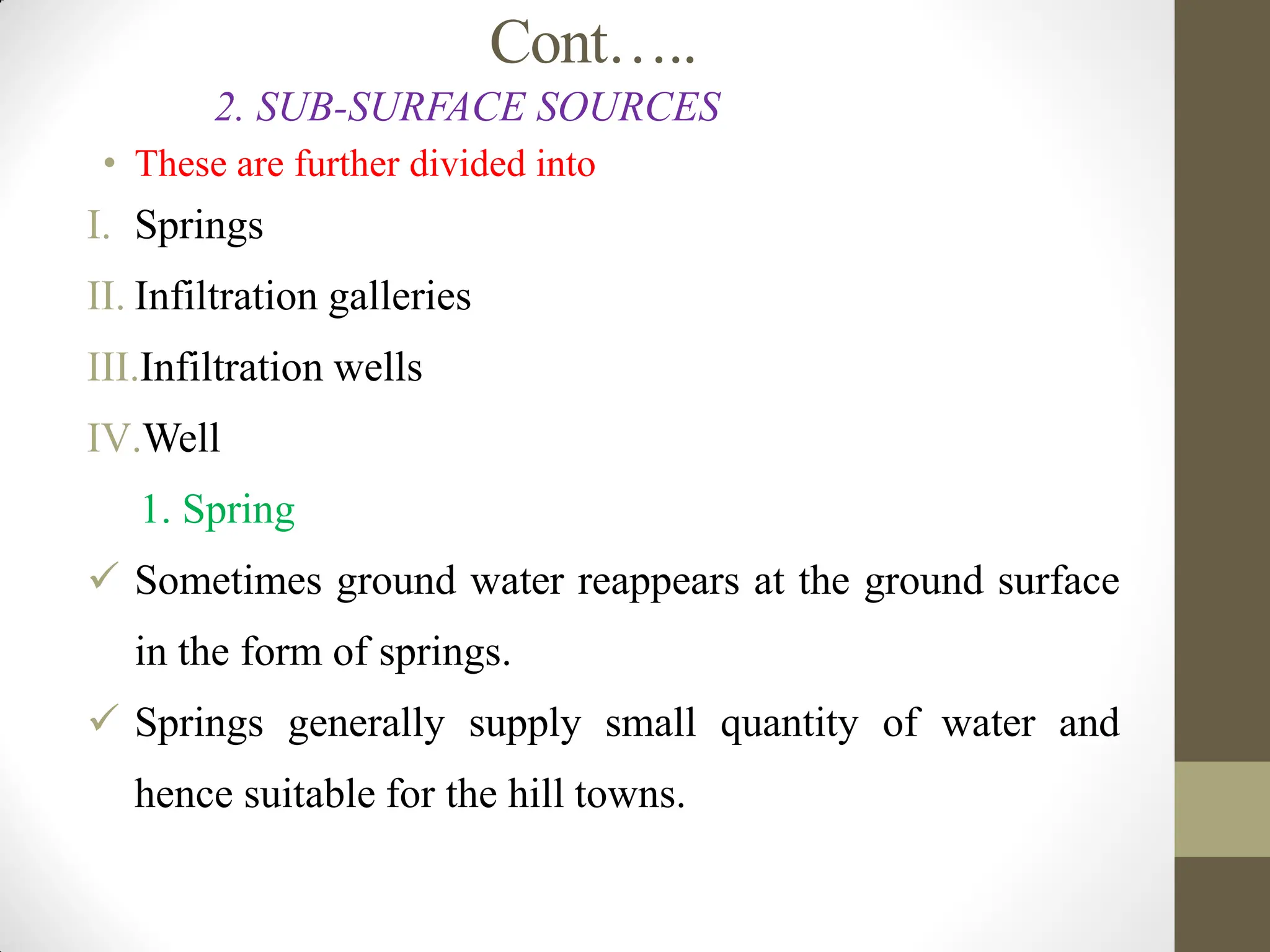 Cont…..
2. SUB-SURFACE SOURCES
• These are further divided into
I. Springs
II. Infiltration galleries
III.Infiltration wells
IV.Well
1. Spring
 Sometimes ground water reappears at the ground surface
in the form of springs.
 Springs generally supply small quantity of water and
hence suitable for the hill towns.
 