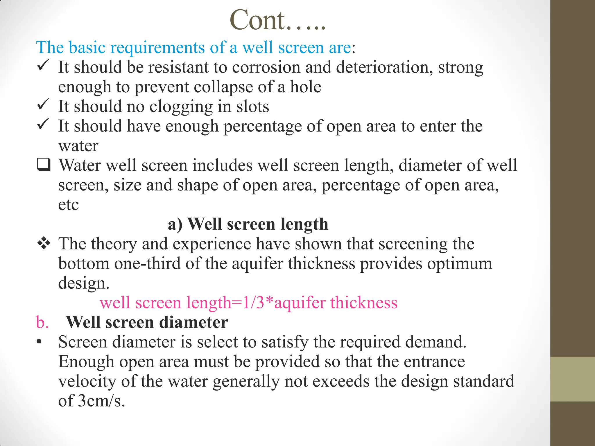 Cont…..
The basic requirements of a well screen are:
 It should be resistant to corrosion and deterioration, strong
enough to prevent collapse of a hole
 It should no clogging in slots
 It should have enough percentage of open area to enter the
water
 Water well screen includes well screen length, diameter of well
screen, size and shape of open area, percentage of open area,
etc
a) Well screen length
 The theory and experience have shown that screening the
bottom one-third of the aquifer thickness provides optimum
design.
well screen length=1/3*aquifer thickness
b. Well screen diameter
• Screen diameter is select to satisfy the required demand.
Enough open area must be provided so that the entrance
velocity of the water generally not exceeds the design standard
of 3cm/s.
 