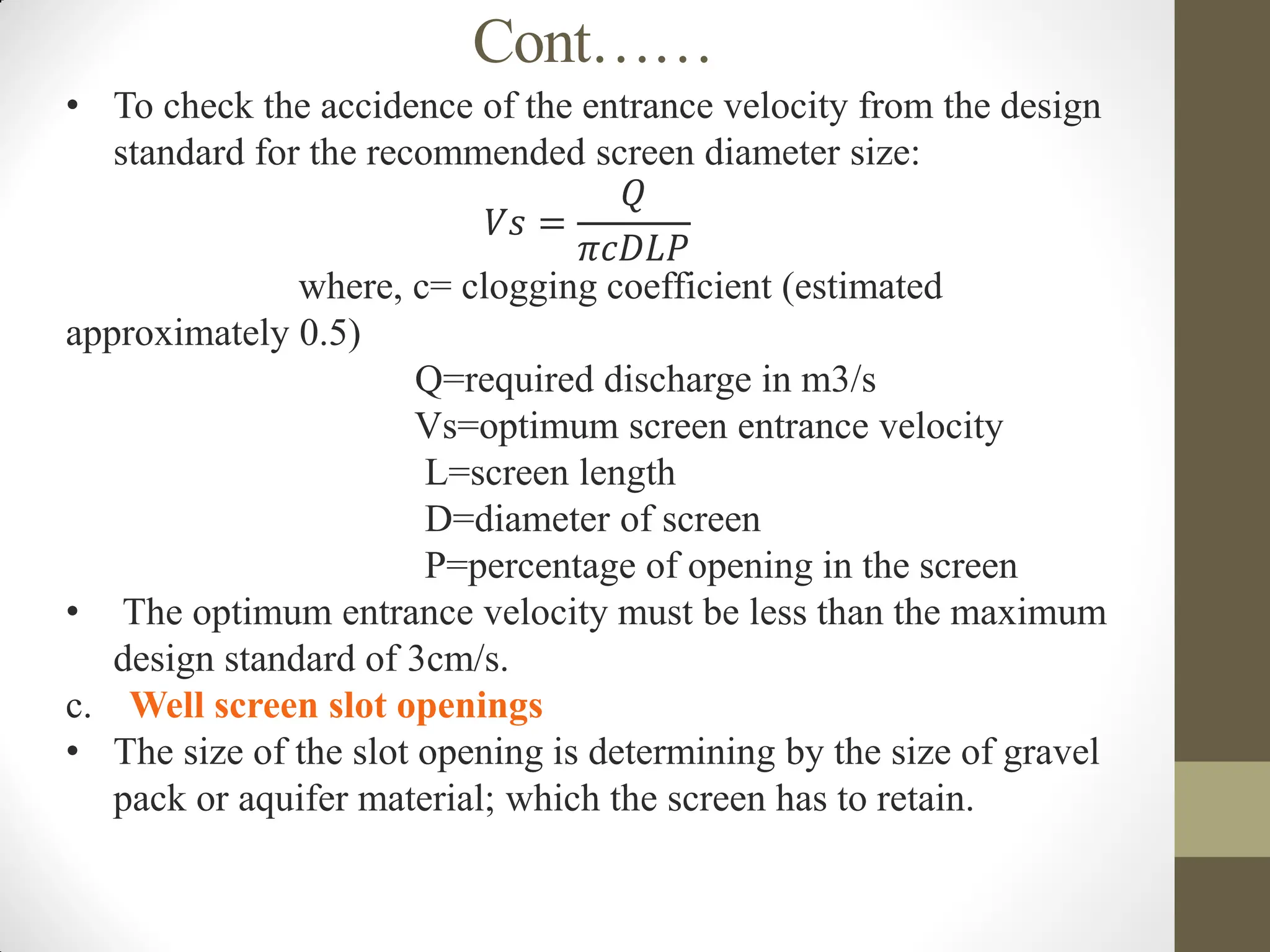 Cont……
• To check the accidence of the entrance velocity from the design
standard for the recommended screen diameter size:
𝑉𝑠 =
𝑄
𝜋𝑐𝐷𝐿𝑃
where, c= clogging coefficient (estimated
approximately 0.5)
Q=required discharge in m3/s
Vs=optimum screen entrance velocity
L=screen length
D=diameter of screen
P=percentage of opening in the screen
• The optimum entrance velocity must be less than the maximum
design standard of 3cm/s.
c. Well screen slot openings
• The size of the slot opening is determining by the size of gravel
pack or aquifer material; which the screen has to retain.
 