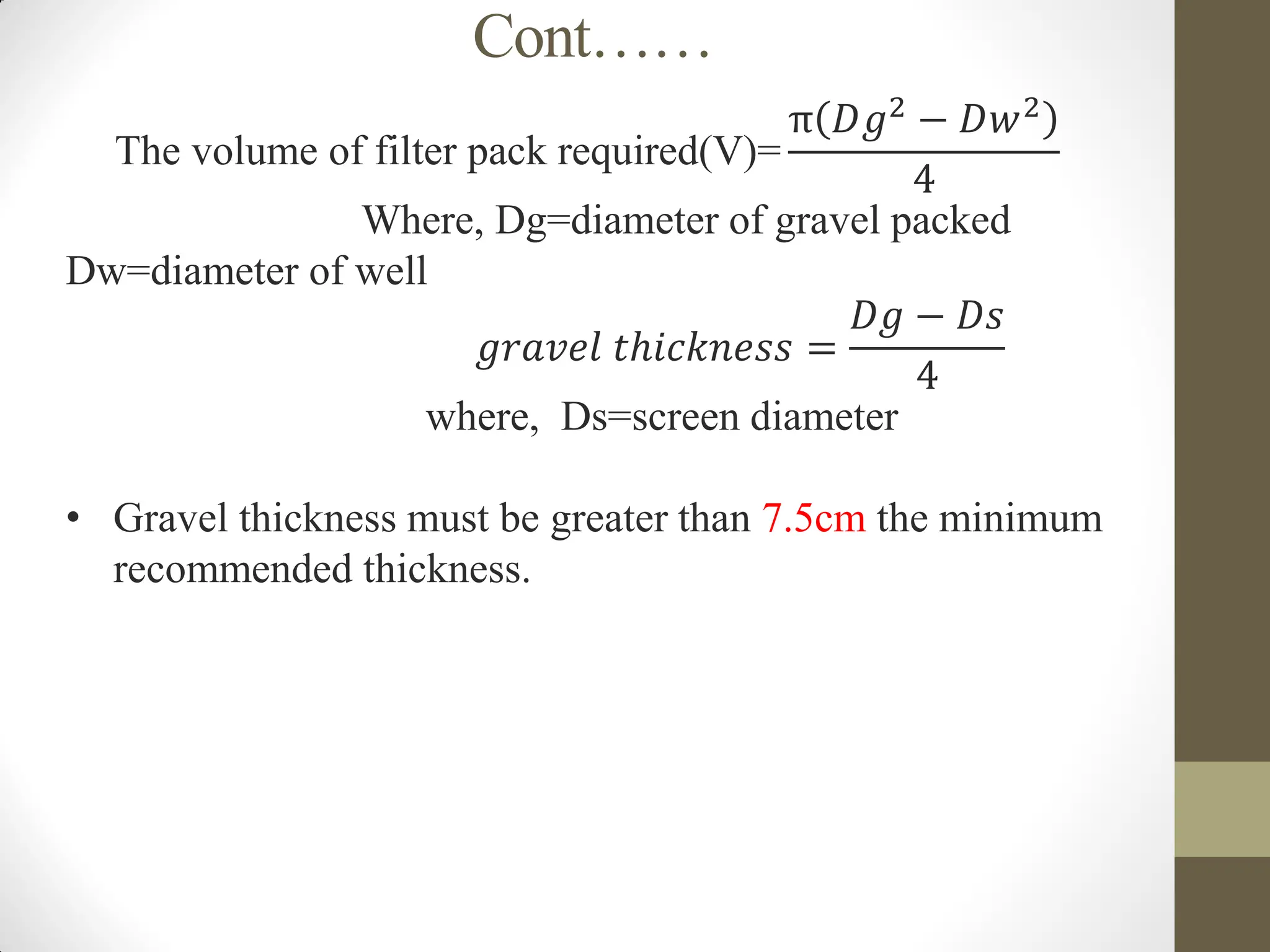 Cont……
The volume of filter pack required(V)=
π 𝐷𝑔2 − 𝐷𝑤2
4
Where, Dg=diameter of gravel packed
Dw=diameter of well
𝑔𝑟𝑎𝑣𝑒𝑙 𝑡ℎ𝑖𝑐𝑘𝑛𝑒𝑠𝑠 =
𝐷𝑔 − 𝐷𝑠
4
where, Ds=screen diameter
• Gravel thickness must be greater than 7.5cm the minimum
recommended thickness.
 