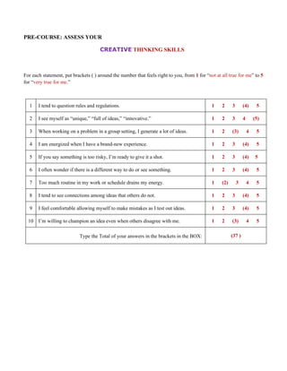 PRE-COURSE: ASSESS YOUR

                                      CREATIVE THINKING SKILLS



For each statement, put brackets ( ) around the number that feels right to you, from 1 for “not at all true for me” to 5
for “very true for me.”



  1    I tend to question rules and regulations.                                              1    2     3       (4)      5

  2    I see myself as “unique,” “full of ideas,” “innovative.”                               1    2     3       4       (5)

  3    When working on a problem in a group setting, I generate a lot of ideas.               1    2     (3)         4    5

  4    I am energized when I have a brand-new experience.                                     1    2     3       (4)      5

  5    If you say something is too risky, I’m ready to give it a shot.                        1    2     3       (4)      5

  6    I often wonder if there is a different way to do or see something.                     1    2     3       (4)      5

  7    Too much routine in my work or schedule drains my energy.                              1    (2)       3       4    5

  8    I tend to see connections among ideas that others do not.                              1    2     3       (4)      5

  9    I feel comfortable allowing myself to make mistakes as I test out ideas.               1    2     3       (4)      5

  10 I’m willing to champion an idea even when others disagree with me.                       1    2     (3)         4    5

                            Type the Total of your answers in the brackets in the BOX:                   (37 )
 