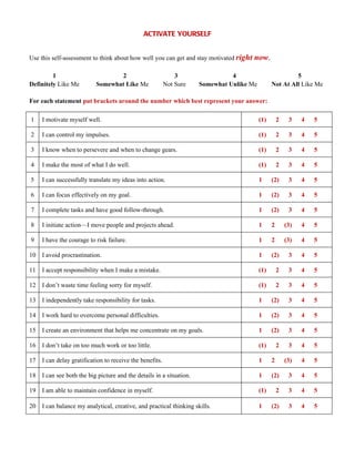 ACTIVATE YOURSELF


Use this self-assessment to think about how well you can get and stay motivated right   now.

         1                        2                         3                 4                         5
Definitely Like Me         Somewhat Like Me             Not Sure    Somewhat Unlike Me         Not At All Like Me

For each statement put brackets around the number which best represent your answer:

1    I motivate myself well.                                                             (1)       2    3    4   5

2    I can control my impulses.                                                          (1)       2    3    4   5

3    I know when to persevere and when to change gears.                                  (1)       2    3    4   5

4    I make the most of what I do well.                                                  (1)       2    3    4   5

5    I can successfully translate my ideas into action.                                  1     (2)      3    4   5

6    I can focus effectively on my goal.                                                 1     (2)      3    4   5

7    I complete tasks and have good follow-through.                                      1     (2)      3    4   5

8    I initiate action—I move people and projects ahead.                                 1     2       (3)   4   5

9    I have the courage to risk failure.                                                 1     2       (3)   4   5

10 I avoid procrastination.                                                              1     (2)      3    4   5

11 I accept responsibility when I make a mistake.                                        (1)       2    3    4   5

12 I don’t waste time feeling sorry for myself.                                          (1)       2    3    4   5

13 I independently take responsibility for tasks.                                        1     (2)      3    4   5

14 I work hard to overcome personal difficulties.                                        1     (2)      3    4   5

15 I create an environment that helps me concentrate on my goals.                        1     (2)      3    4   5

16 I don’t take on too much work or too little.                                          (1)       2    3    4   5

17 I can delay gratification to receive the benefits.                                    1     2       (3)   4   5

18 I can see both the big picture and the details in a situation.                        1     (2)      3    4   5

19 I am able to maintain confidence in myself.                                           (1)       2    3    4   5

20 I can balance my analytical, creative, and practical thinking skills.                 1     (2)      3    4   5
 