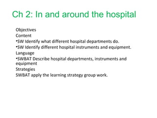 Ch 2: In and around the hospital
Objectives
Content
•SW Identify what different hospital departments do.
•SW Identify different hospital instruments and equipment.
Language
•SWBAT Describe hospital departments, instruments and
equipment
Strategies
SWBAT apply the learning strategy group work.
 