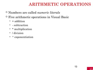 ARITHMETIC OPERATIONS
 Numbers are called numeric literals
 Five arithmetic operations in Visual Basic
 + addition
 - subtraction
 * multiplication
 / division
 ^ exponentiation
13
 