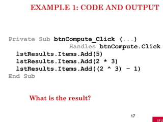 EXAMPLE 1: CODE AND OUTPUT
Private Sub btnCompute_Click (...)
Handles btnCompute.Click
lstResults.Items.Add(5)
lstResults.Items.Add(2 * 3)
lstResults.Items.Add((2 ^ 3) – 1)
End Sub
What is the result?
17
 