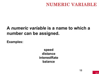 NUMERIC VARIABLE
18
A numeric variable is a name to which a
number can be assigned.
Examples:
speed
distance
interestRate
balance
 