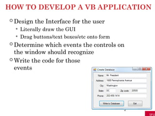 HOW TO DEVELOP A VB APPLICATION
 Design the Interface for the user
 Literally draw the GUI
 Drag buttons/text boxes/etc onto form
 Determine which events the controls on
the window should recognize
 Write the code for those
events
2
 