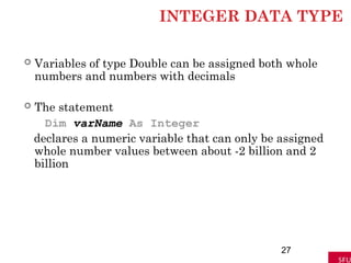 INTEGER DATA TYPE
 Variables of type Double can be assigned both whole
numbers and numbers with decimals
 The statement
Dim varName As Integer
declares a numeric variable that can only be assigned
whole number values between about -2 billion and 2
billion
27
 