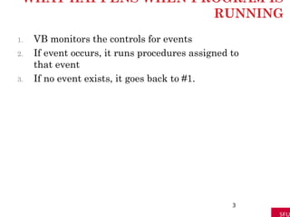 WHAT HAPPENS WHEN PROGRAM IS
RUNNING
1. VB monitors the controls for events
2. If event occurs, it runs procedures assigned to
that event
3. If no event exists, it goes back to #1.
3
 