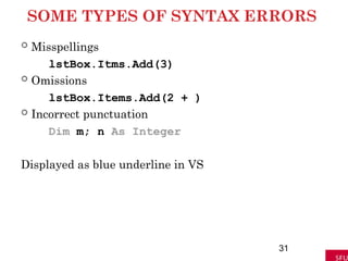 SOME TYPES OF SYNTAX ERRORS
 Misspellings
lstBox.Itms.Add(3)
 Omissions
lstBox.Items.Add(2 + )
 Incorrect punctuation
Dim m; n As Integer
Displayed as blue underline in VS
31
 