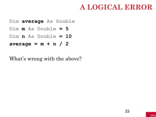 A LOGICAL ERROR
Dim average As Double
Dim m As Double = 5
Dim n As Double = 10
average = m + n / 2
What’s wrong with the above?
33
 