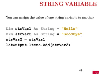 STRING VARIABLE
You can assign the value of one string variable to another
Dim strVar1 As String = "Hello"
Dim strVar2 As String = "Goodbye"
strVar2 = strVar1
lstOutput.Items.Add(strVar2)
42
 