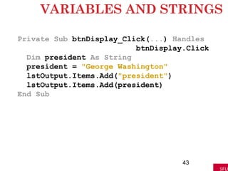VARIABLES AND STRINGS
Private Sub btnDisplay_Click(...) Handles
btnDisplay.Click
Dim president As String
president = "George Washington"
lstOutput.Items.Add("president")
lstOutput.Items.Add(president)
End Sub
43
 