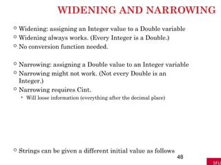 WIDENING AND NARROWING
 Widening: assigning an Integer value to a Double variable
 Widening always works. (Every Integer is a Double.)
 No conversion function needed.
 Narrowing: assigning a Double value to an Integer variable
 Narrowing might not work. (Not every Double is an
Integer.)
 Narrowing requires Cint.
 Will loose information (everything after the decimal place)
 Strings can be given a different initial value as follows
48
 