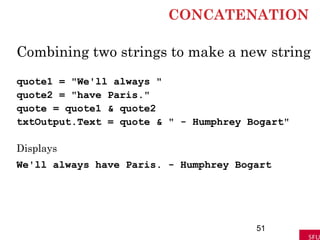 CONCATENATION
Combining two strings to make a new string
quote1 = "We'll always "
quote2 = "have Paris."
quote = quote1 & quote2
txtOutput.Text = quote & " - Humphrey Bogart"
Displays
We'll always have Paris. - Humphrey Bogart
51
 
