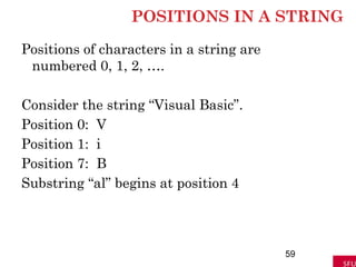 POSITIONS IN A STRING
Positions of characters in a string are
numbered 0, 1, 2, ….
Consider the string “Visual Basic”.
Position 0: V
Position 1: i
Position 7: B
Substring “al” begins at position 4
59
 