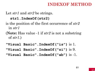 INDEXOF METHOD
Let str1 and str2 be strings.
str1.IndexOf(str2)
is the position of the first occurrence of str2
in str1
(Note: Has value -1 if str2 is not a substring
of str1.)
"Visual Basic".IndexOf("is") is 1.
"Visual Basic".IndexOf("si") is 9.
"Visual Basic".IndexOf("ab") is -1.
61
 