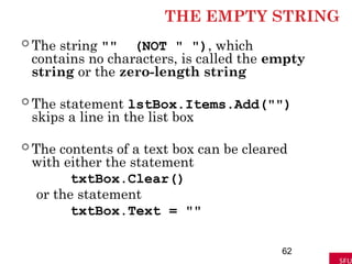 THE EMPTY STRING
 The string "" (NOT " "), which
contains no characters, is called the empty
string or the zero-length string
 The statement lstBox.Items.Add("")
skips a line in the list box
 The contents of a text box can be cleared
with either the statement
txtBox.Clear()
or the statement
txtBox.Text = ""
62
 