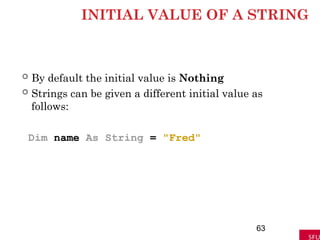 INITIAL VALUE OF A STRING
 By default the initial value is Nothing
 Strings can be given a different initial value as
follows:
Dim name As String = "Fred"
63
 