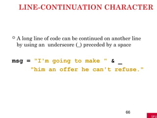LINE-CONTINUATION CHARACTER
 A long line of code can be continued on another line
by using an underscore (_) preceded by a space
msg = "I'm going to make " & _
"him an offer he can't refuse."
66
 
