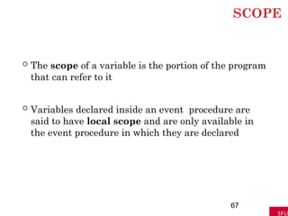 SCOPE
 The scope of a variable is the portion of the program
that can refer to it
 Variables declared inside an event procedure are
said to have local scope and are only available in
the event procedure in which they are declared
67
 