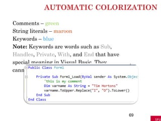 AUTOMATIC COLORIZATION
Comments – green
String literals – maroon
Keywords – blue
Note: Keywords are words such as Sub,
Handles, Private, With, and End that have
special meaning in Visual Basic. They
cannot be used as variable names.
69
 
