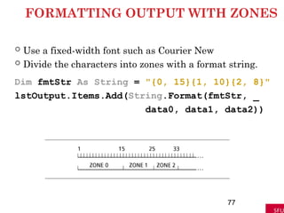 FORMATTING OUTPUT WITH ZONES
 Use a fixed-width font such as Courier New
 Divide the characters into zones with a format string.
Dim fmtStr As String = "{0, 15}{1, 10}{2, 8}"
lstOutput.Items.Add(String.Format(fmtStr, _
data0, data1, data2))
77
 
